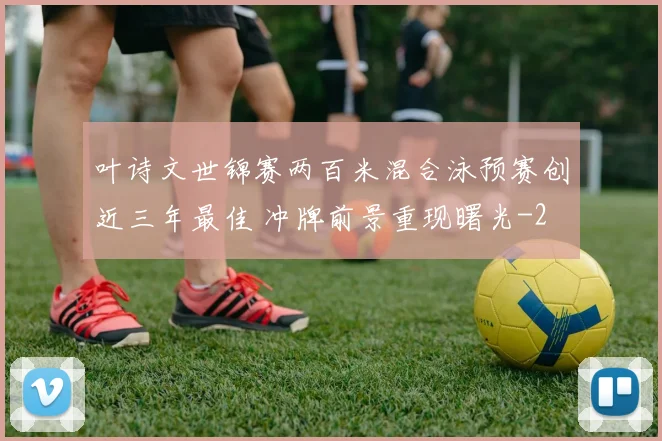 叶诗文世锦赛两百米混合泳预赛创近三年最佳 冲牌前景重现曙光
