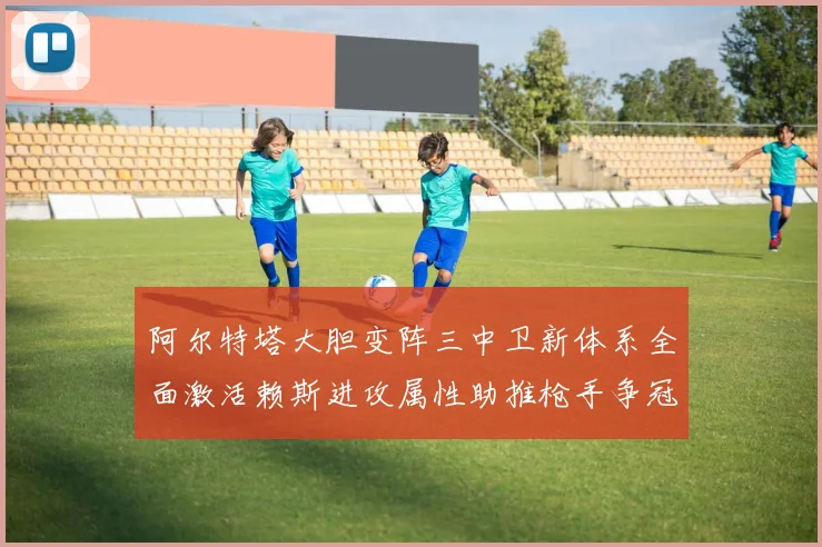阿尔特塔大胆变阵三中卫新体系全面激活赖斯进攻属性助推枪手争冠