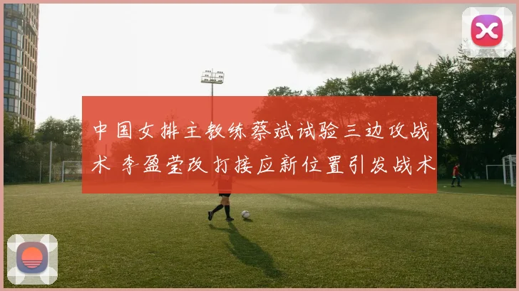 中国女排主教练蔡斌试验三边攻战术 李盈莹改打接应新位置引发战术变革猜想