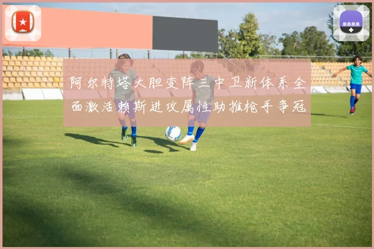 阿尔特塔大胆变阵三中卫新体系全面激活赖斯进攻属性助推枪手争冠
