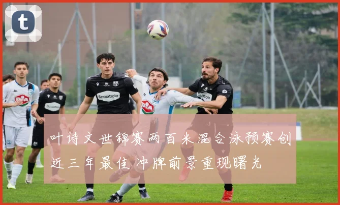 叶诗文世锦赛两百米混合泳预赛创近三年最佳 冲牌前景重现曙光