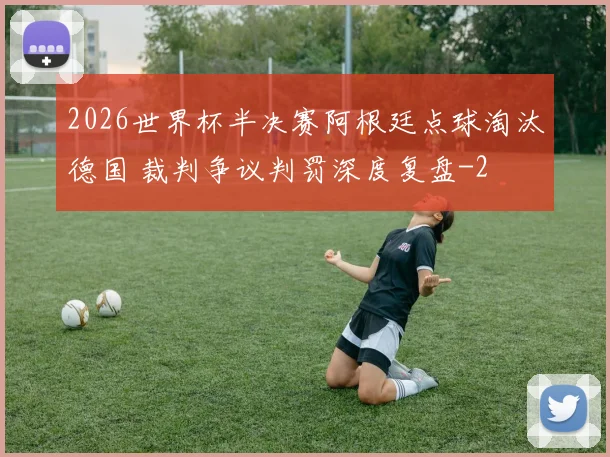 2026世界杯半决赛阿根廷点球淘汰德国 裁判争议判罚深度复盘